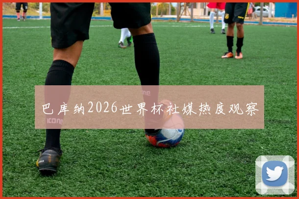 巴库纳2026世界杯社媒热度观察