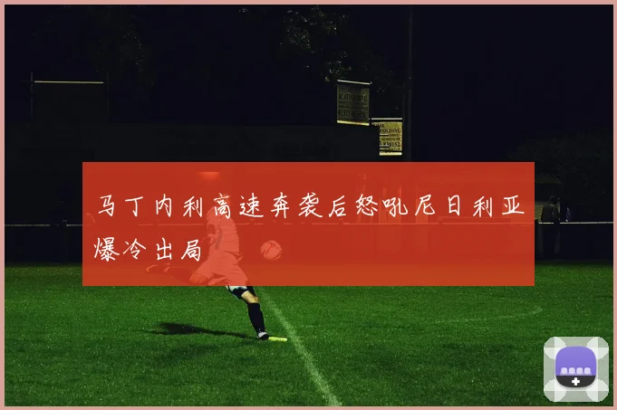马丁内利高速奔袭后怒吼尼日利亚爆冷出局