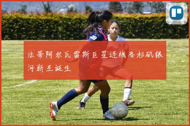 法蒂阿尔瓦雷斯巨星连线洛杉矶银河新王诞生