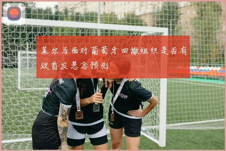 莱尔马面对葡萄牙回撤组织是否有效首发悬念预测