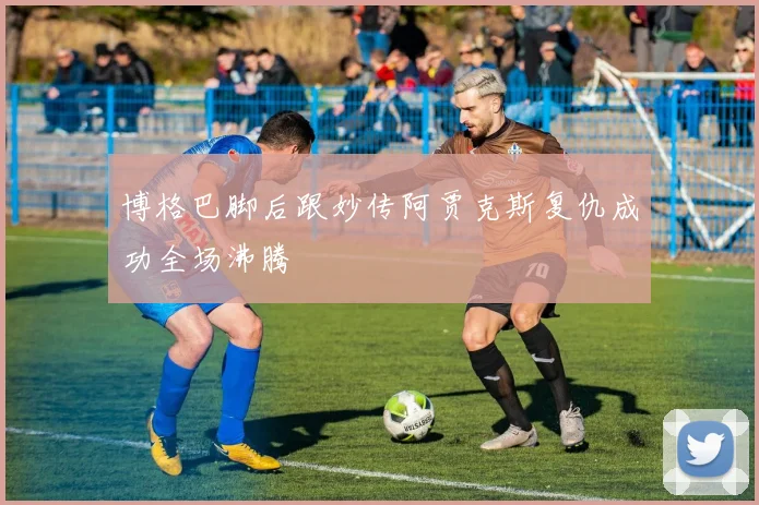 博格巴脚后跟妙传阿贾克斯复仇成功全场沸腾