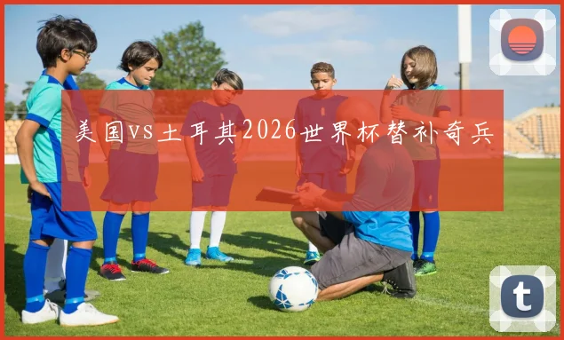 美国vs土耳其2026世界杯替补奇兵