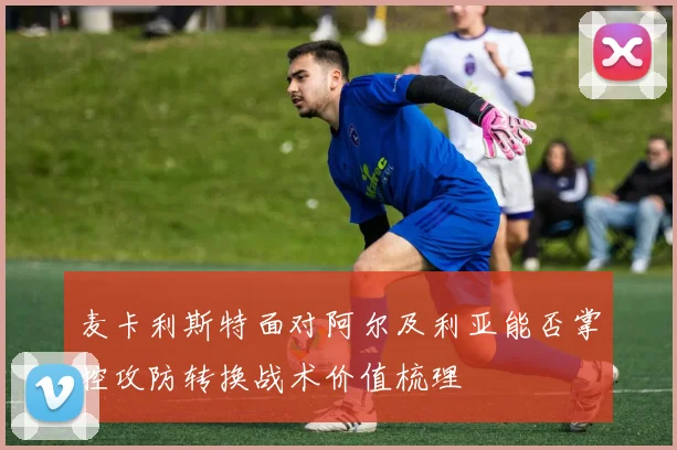 麦卡利斯特面对阿尔及利亚能否掌控攻防转换战术价值梳理