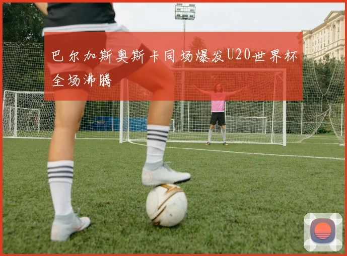 巴尔加斯奥斯卡同场爆发U20世界杯全场沸腾