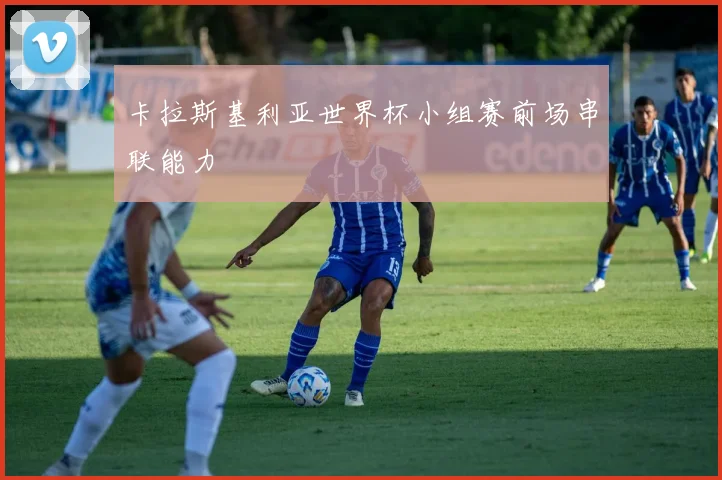 卡拉斯基利亚世界杯小组赛前场串联能力