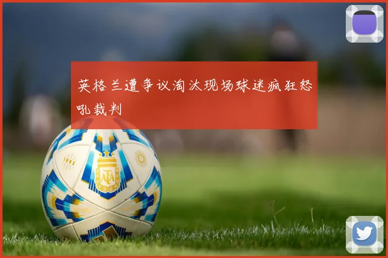 英格兰遭争议淘汰现场球迷疯狂怒吼裁判