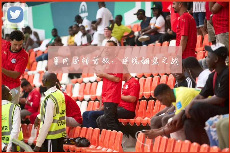鲁内逆转晋级，逆境翻盘之战