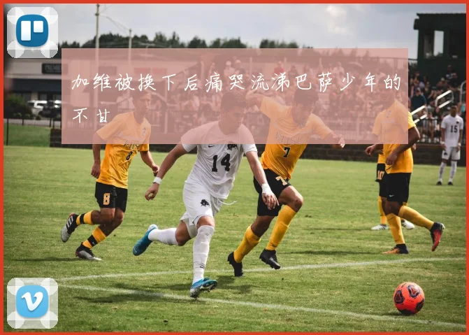 加维被换下后痛哭流涕巴萨少年的不甘