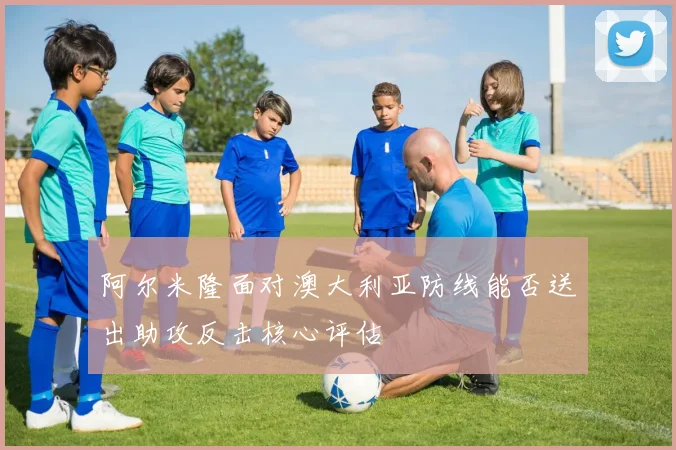 阿尔米隆面对澳大利亚防线能否送出助攻反击核心评估