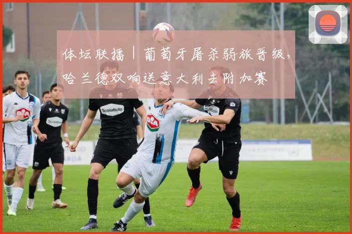 体坛联播｜葡萄牙屠杀弱旅晋级，哈兰德双响送意大利去附加赛