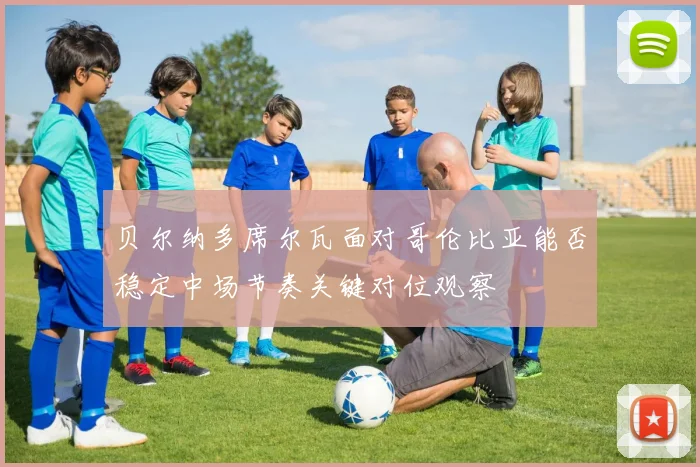贝尔纳多席尔瓦面对哥伦比亚能否稳定中场节奏关键对位观察