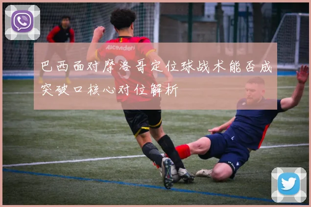 巴西面对摩洛哥定位球战术能否成突破口核心对位解析