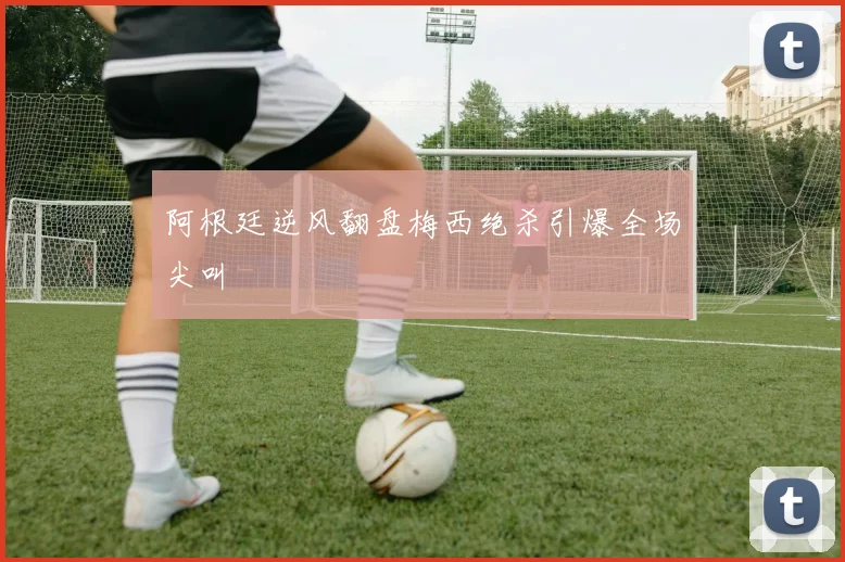 阿根廷逆风翻盘梅西绝杀引爆全场尖叫