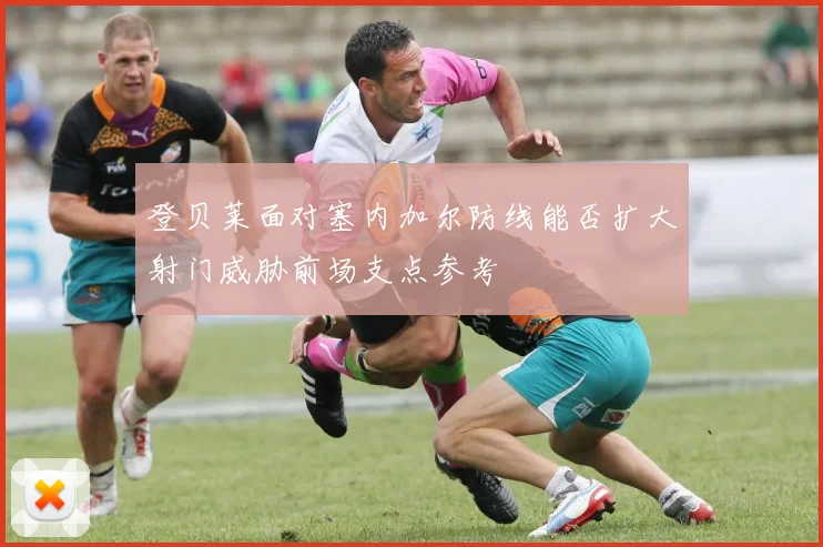 登贝莱面对塞内加尔防线能否扩大射门威胁前场支点参考