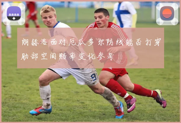 朗赫洛面对厄瓜多尔防线能否打穿肋部空间赔率变化参考