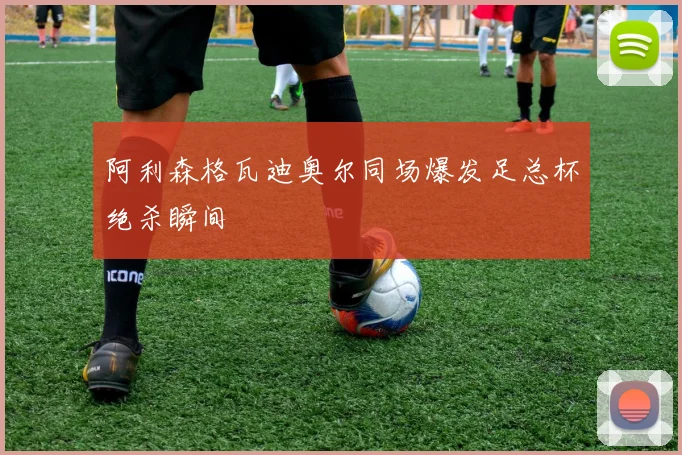 阿利森格瓦迪奥尔同场爆发足总杯绝杀瞬间