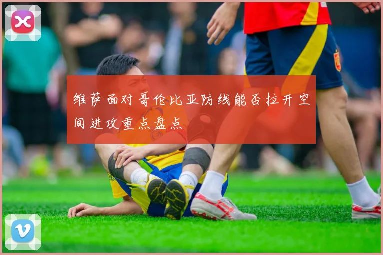 维萨面对哥伦比亚防线能否拉开空间进攻重点盘点