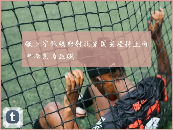 张玉宁弧线兜射北京国安逆转上海申花黑马狂飙