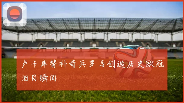 卢卡库替补奇兵罗马创造历史欧冠泪目瞬间