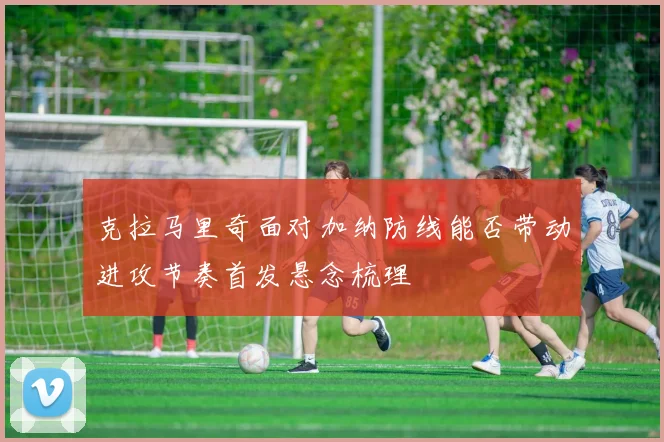 克拉马里奇面对加纳防线能否带动进攻节奏首发悬念梳理