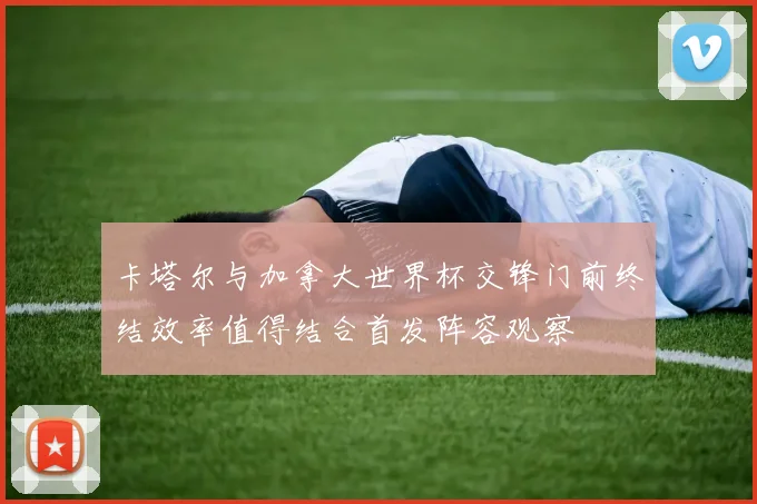 卡塔尔与加拿大世界杯交锋门前终结效率值得结合首发阵容观察