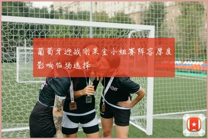 葡萄牙迎战刚果金小组赛阵容厚度影响临场选择