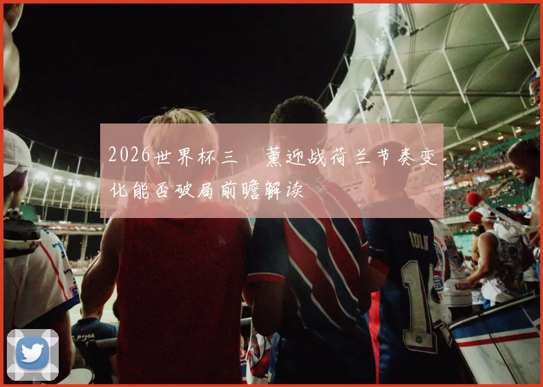 2026世界杯三笘薰迎战荷兰节奏变化能否破局前瞻解读