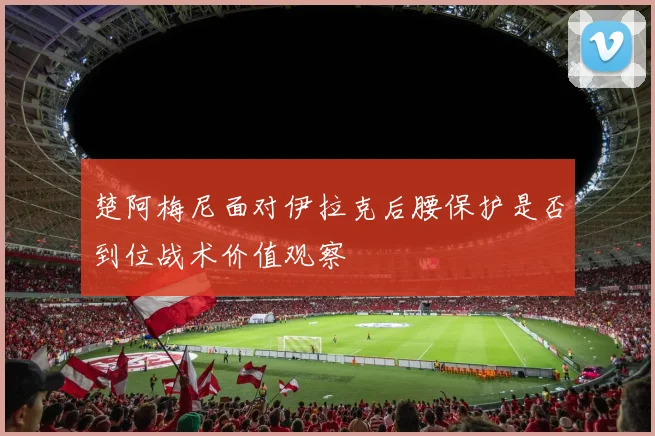 楚阿梅尼面对伊拉克后腰保护是否到位战术价值观察