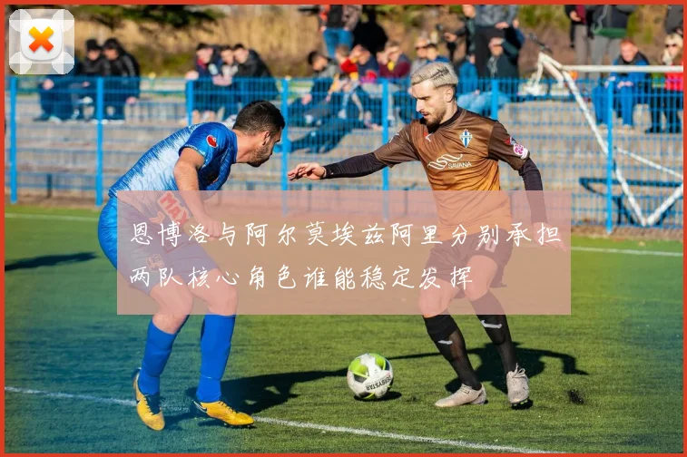 恩博洛与阿尔莫埃兹阿里分别承担两队核心角色谁能稳定发挥