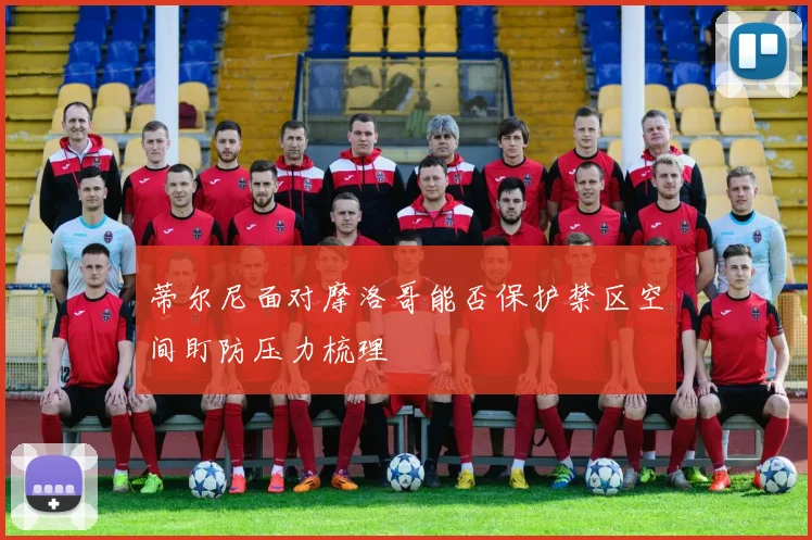 蒂尔尼面对摩洛哥能否保护禁区空间盯防压力梳理
