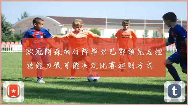 欧冠阿森纳对阵毕尔巴鄂领先后控场能力很可能决定比赛控制方式