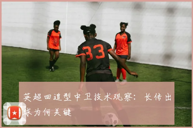 英超回追型中卫技术观察:长传出球为何关键