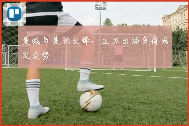 曼城与曼联交锋，主力出场负荷或定走势