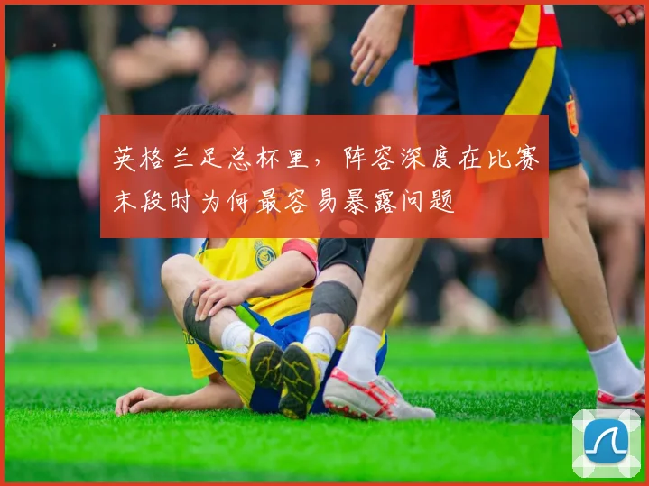 英格兰足总杯里，阵容深度在比赛末段时为何最容易暴露问题