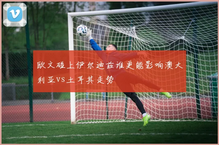 欧文碰上伊尔迪兹谁更能影响澳大利亚vs土耳其走势