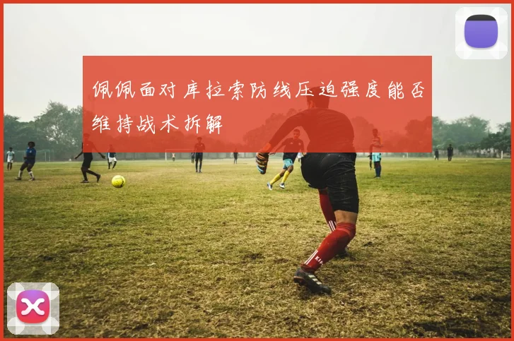 佩佩面对库拉索防线压迫强度能否维持战术拆解