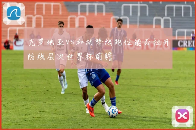 克罗地亚vs加纳锋线跑位能否拉开防线层次世界杯前瞻